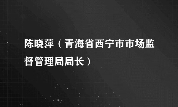 陈晓萍（青海省西宁市市场监督管理局局长）
