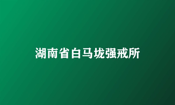 湖南省白马垅强戒所
