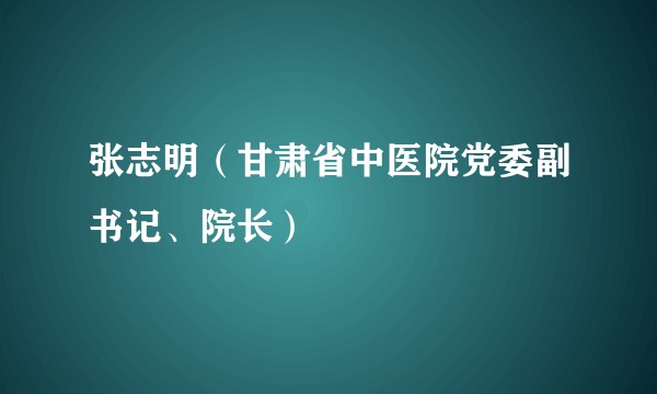 张志明（甘肃省中医院党委副书记、院长）