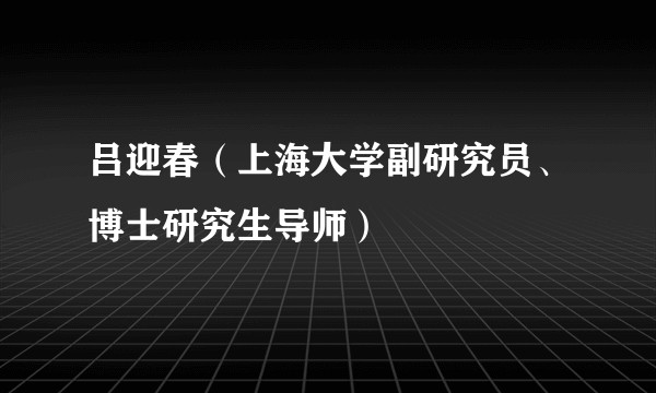 吕迎春（上海大学副研究员、博士研究生导师）