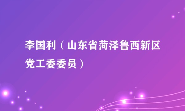 李国利（山东省菏泽鲁西新区党工委委员）