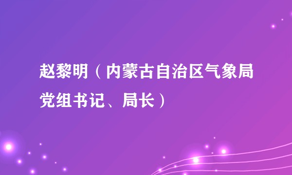 赵黎明（内蒙古自治区气象局党组书记、局长）