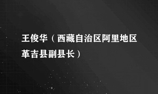 王俊华（西藏自治区阿里地区革吉县副县长）