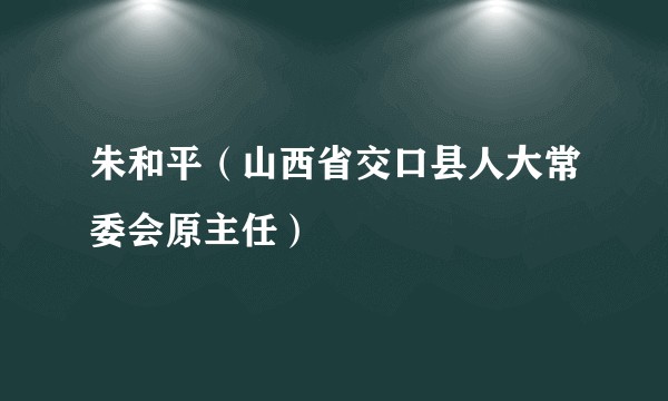 朱和平（山西省交口县人大常委会原主任）