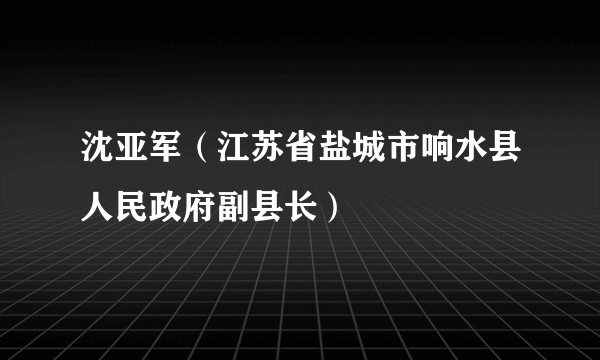 沈亚军（江苏省盐城市响水县人民政府副县长）