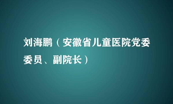 刘海鹏（安徽省儿童医院党委委员、副院长）