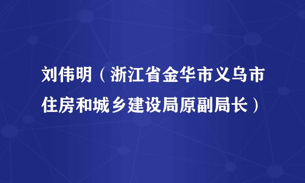 刘伟明（浙江省金华市义乌市住房和城乡建设局原副局长）