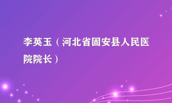 李英玉(河北省固安县人民医院院长)