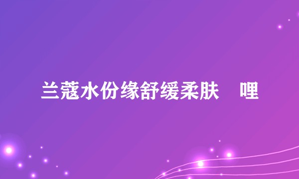 兰蔻水份缘舒缓柔肤啫哩