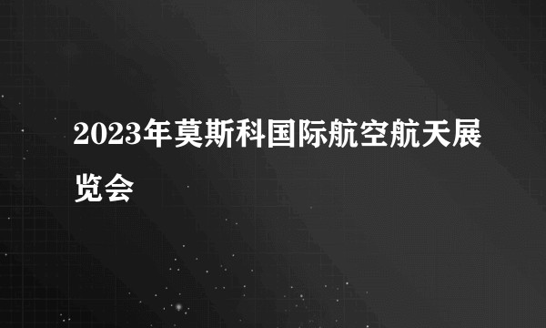 2023年莫斯科国际航空航天展览会