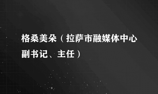 格桑美朵（拉萨市融媒体中心副书记、主任）
