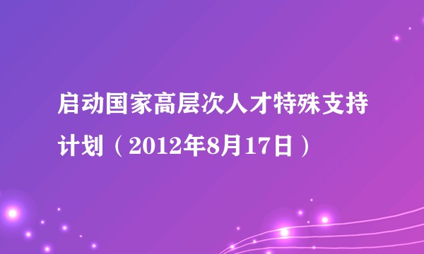 启动国家高层次人才特殊支持计划（2012年8月17日）