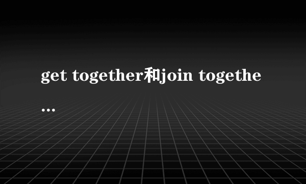 get together和join together的区别
