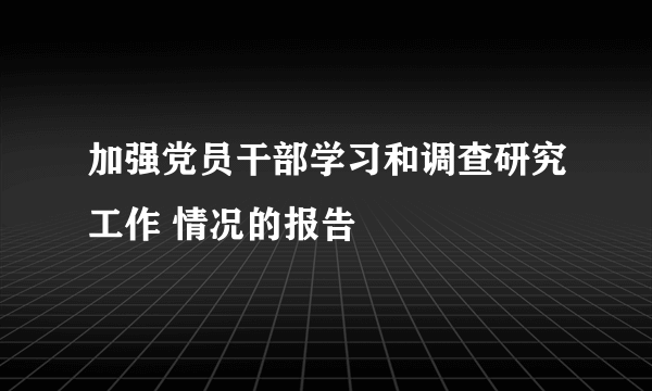 加强党员干部学习和调查研究工作 情况的报告