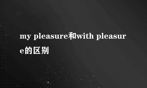 my pleasure和with pleasure的区别