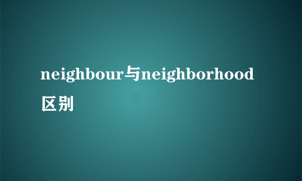neighbour与neighborhood区别
