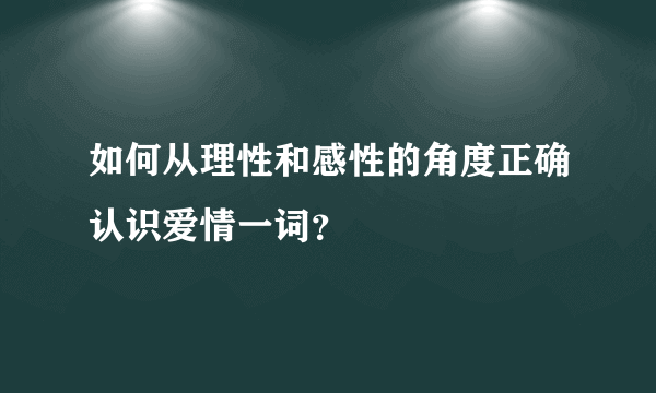 如何从理性和感性的角度正确认识爱情一词？