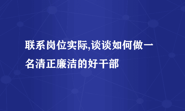 联系岗位实际,谈谈如何做一名清正廉洁的好干部