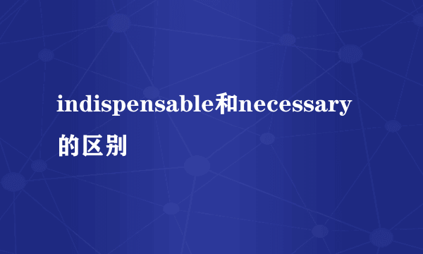 indispensable和necessary的区别