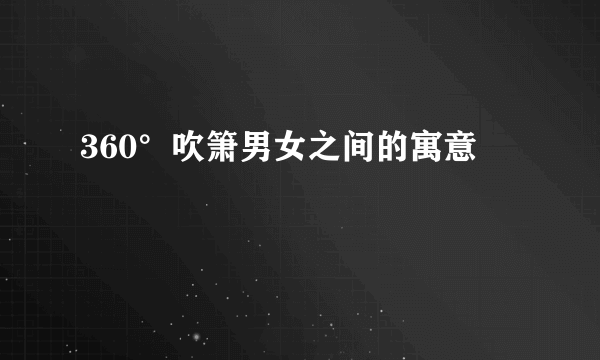 360°吹箫男女之间的寓意