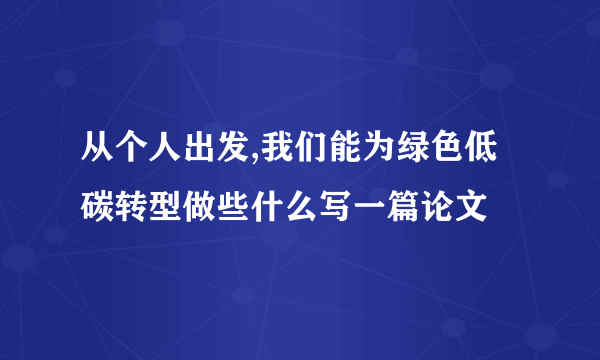 从个人出发,我们能为绿色低碳转型做些什么写一篇论文