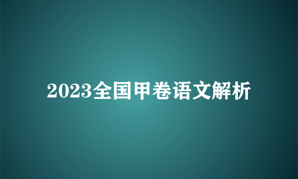 2023全国甲卷语文解析