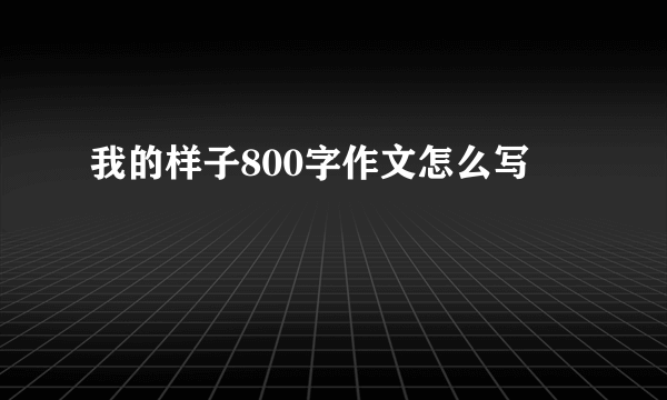 我的样子800字作文怎么写