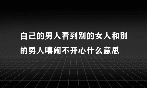 自己的男人看到别的女人和别的男人嘻闹不开心什么意思