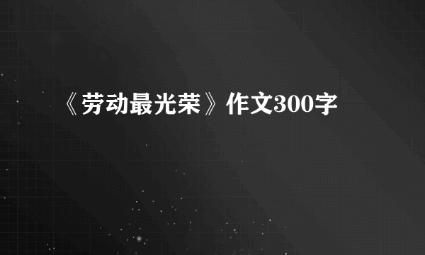 《劳动最光荣》作文300字