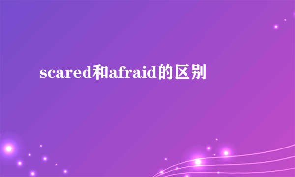 scared和afraid的区别