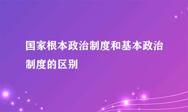国家根本政治制度和基本政治制度的区别
