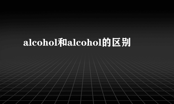 alcohol和alcohol的区别