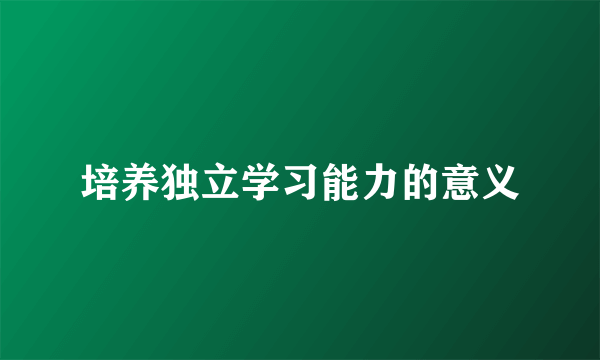 培养独立学习能力的意义