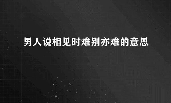 男人说相见时难别亦难的意思