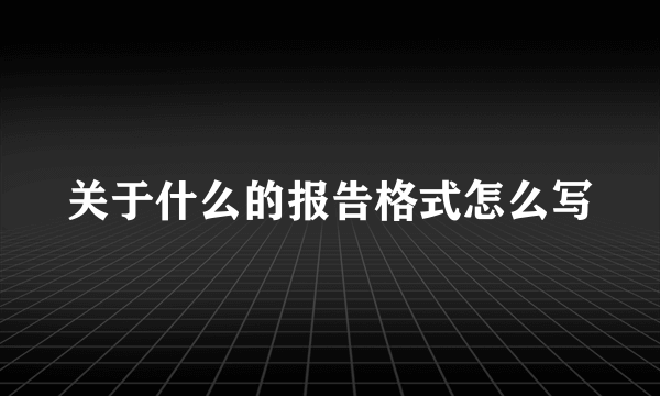 关于什么的报告格式怎么写