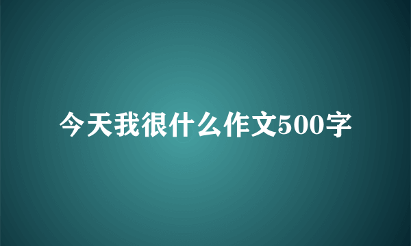 今天我很什么作文500字