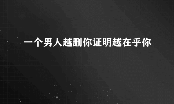 一个男人越删你证明越在乎你