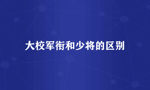 大校军衔和少将的区别
