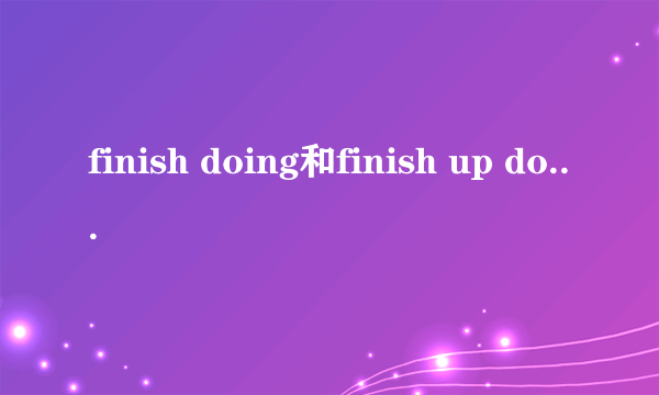 finish doing和finish up doing的区别