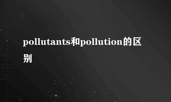 pollutants和pollution的区别