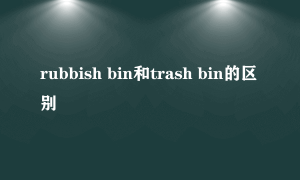 rubbish bin和trash bin的区别