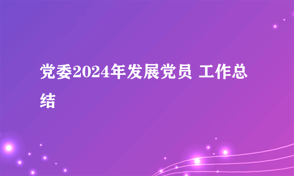 党委2024年发展党员 工作总结
