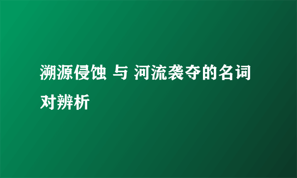 溯源侵蚀 与 河流袭夺的名词对辨析