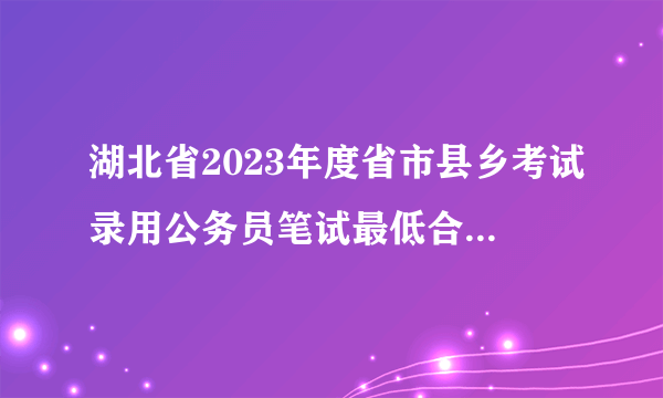 湖北省2023年度省市县乡考试录用公务员笔试最低合格分数线公告