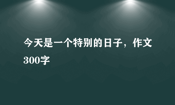 今天是一个特别的日子，作文300字
