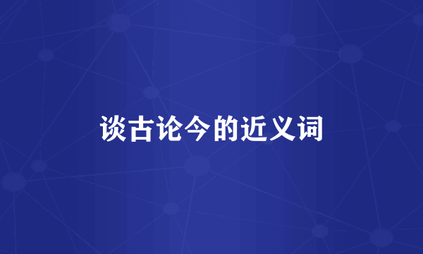 谈古论今的近义词