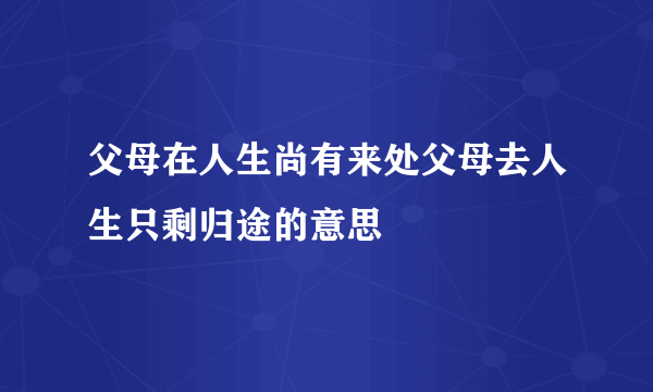父母在人生尚有来处父母去人生只剩归途的意思