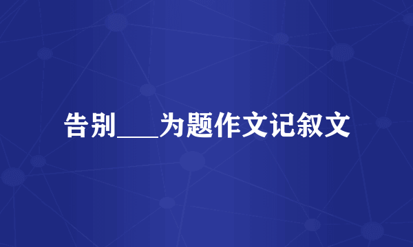 告别___为题作文记叙文