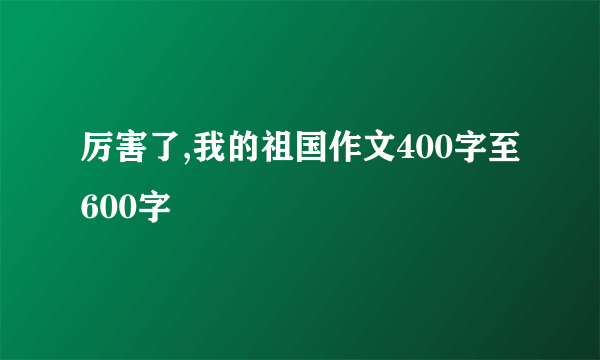 厉害了,我的祖国作文400字至600字
