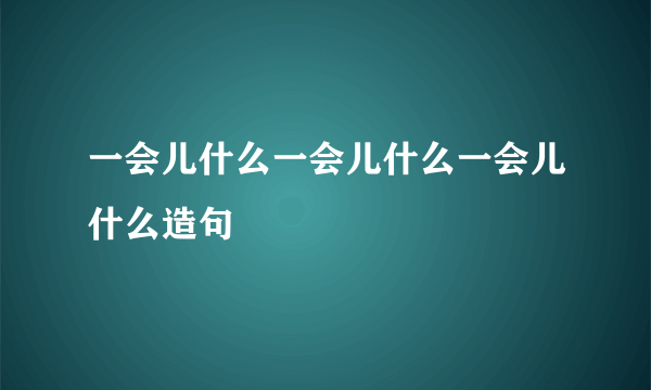 一会儿什么一会儿什么一会儿什么造句